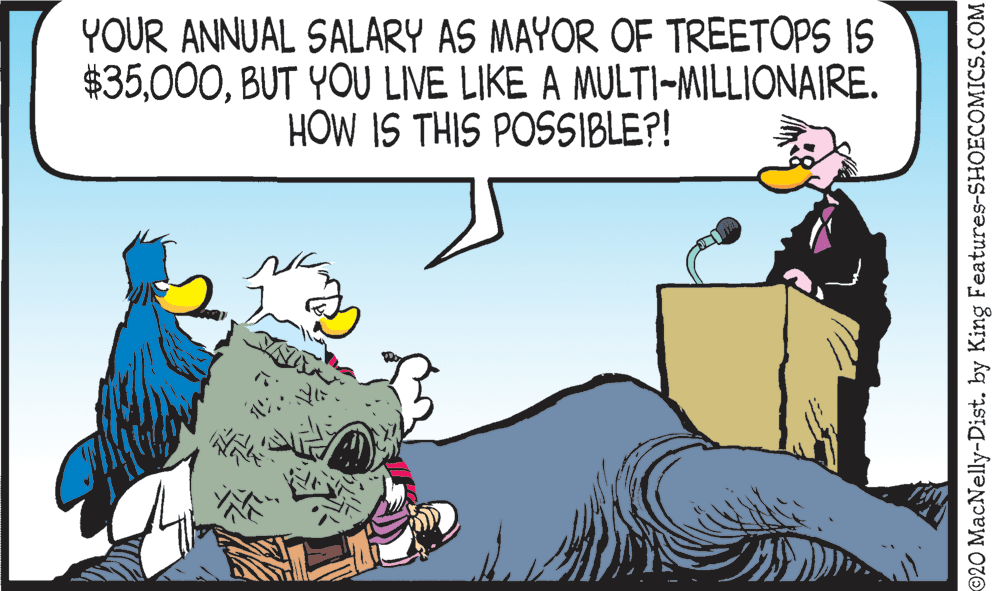 Happy OCR: YOUR ANNUAL SALARY AS MAYOR OF TREETOPS IS $35BUT YOU LIVE LIKE A MULTI-MILLIONAIRE. HOW IS THIS POSSIBLE?! 920 MacNelly-Dist. by King Features-SHOECOMICS.COM YOUR ANNUAL SALARY AS MAYOR OF TREETOPS IS $35BUT YOU LIVE LIKE A MULTI-MILLIONAIRE. HOW IS THIS POSSIBLE?! 920 MacNelly-Dist. by King Features-SHOECOMICS.COM