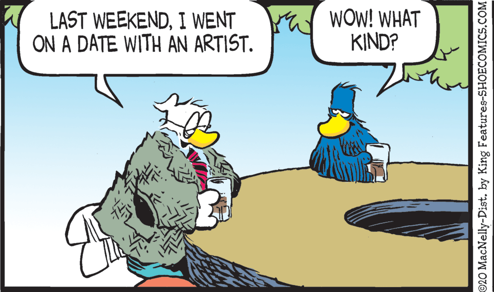 Drawing OCR: LAST WEEKENDI WENT ON A DATE WITH AN ARTIST. WOW! WHAT KIND? 20 MacNelly-Dist. by King Features-SHOECOMICS.COM LAST WEEKENDI WENT ON A DATE WITH AN ARTIST. WOW! WHAT KIND? 20 MacNelly-Dist. by King Features-SHOECOMICS.COM