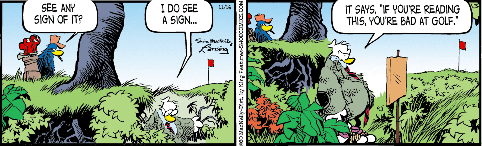 Comics OCR: SEE ANY SIGN OF IT? I DO SEE A SIGN.. IT SAYS"IF YOU'RE READING THISYOU'RE BAD AT GOLF." 11/16 Sacie Mucklly Lansing 20 MacNelly-Dist. by King Feature. SEE ANY SIGN OF IT? I DO SEE A SIGN.. IT SAYS"IF YOU'RE READING THISYOU'RE BAD AT GOLF." 11/16 Sacie Mucklly Lansing 20 MacNelly-Dist. by King Feature.