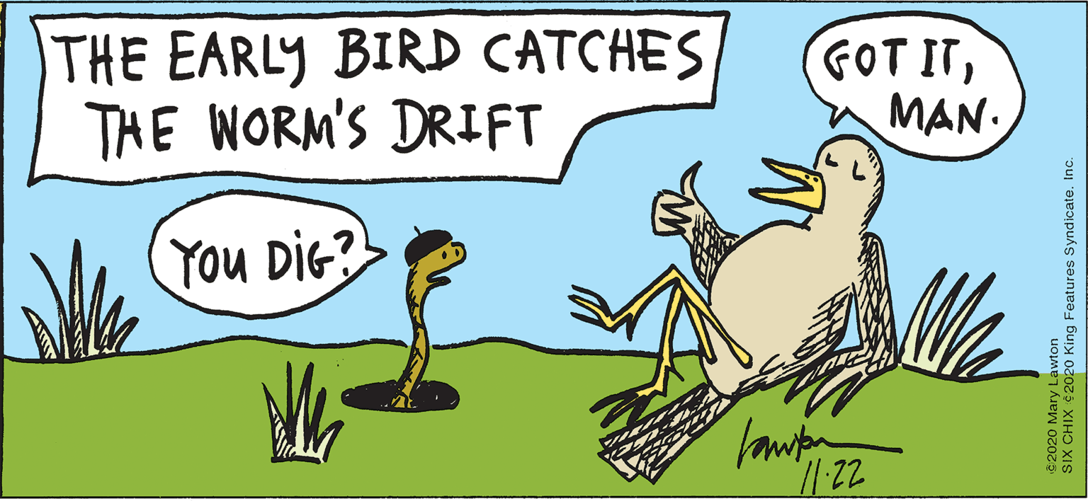 Illustration OCR: THE EARLY BIRD CATCHES THE WORM'S DRIFT GOT ITMAN. You DIG?> 2020 Mary Lawton SIX CHIX $2020 King Features Syndicate. Inc. THE EARLY BIRD CATCHES THE WORM'S DRIFT GOT ITMAN. You DIG?> 2020 Mary Lawton SIX CHIX $2020 King Features Syndicate. Inc.
