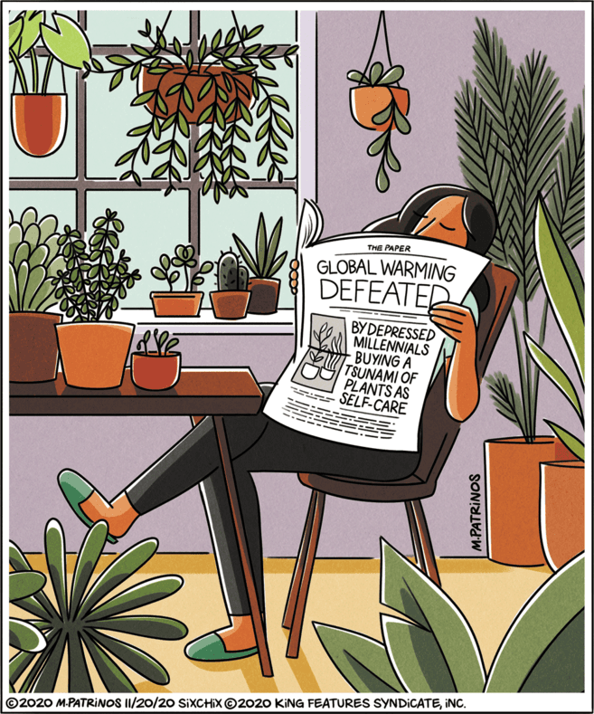 Creative arts OCR: THE PAPER GLOBAL WARMING DEFEATED BYDEPRESSED MILLENNIALS BUYING A TSUNAMI OF PLANTS AS SELF-CARE ©2020 M.PATRINOS II/20/20 SIXCHIX ©2020 KING FEATURES SYNDICATEINC. M.PATRINOS THE PAPER GLOBAL WARMING DEFEATED BYDEPRESSED MILLENNIALS BUYING A TSUNAMI OF PLANTS AS SELF-CARE ©2020 M.PATRINOS II/20/20 SIXCHIX ©2020 KING FEATURES SYNDICATEINC. M.PATRINOS
