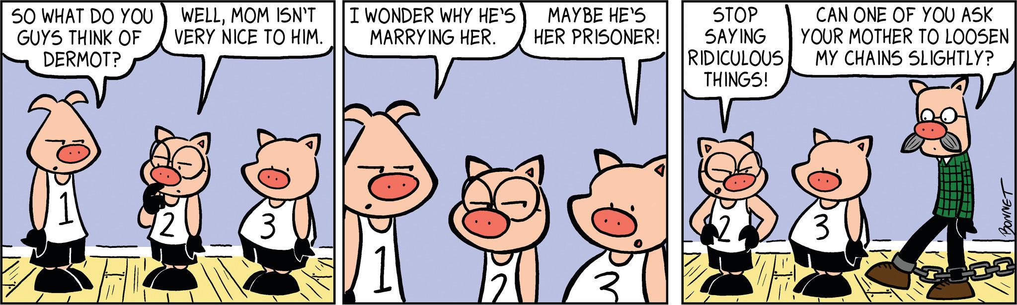 Line OCR: SO WHAT DO YOU GUYS THINK OF DERMOT? WELLMOM ISN'T VERY NICE TO HIM. 3 I WONDER WHY HE'S MARRYING HER. MAYBE HE'S HER PRISONER! STOP SAYING RIDICULOUS THINGS! CAN ONE OF YOU ASK YOUR MOTHER TO LOOSEN MY CHAINS SLIGHTLY? 3 BONNET SO WHAT DO YOU GUYS THINK OF DERMOT ? WELLMOM ISN'T VERY NICE TO HIM . 3 I WONDER WHY HE'S MARRYING HER . MAYBE HE'S HER PRISONER ! STOP SAYING RIDICULOUS THINGS ! CAN ONE OF YOU ASK YOUR MOTHER TO LOOSEN MY CHAINS SLIGHTLY ? 3 BONNET
