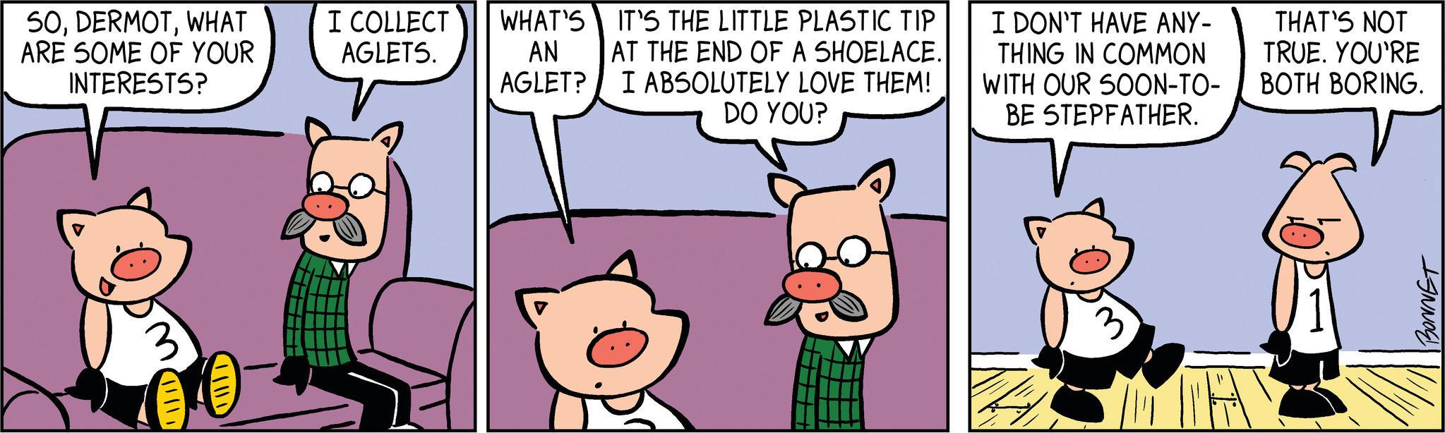 Art OCR: 50WHAT ARE SOME OF YOUR INTERESTS? I COLLECT AGLETS. WHAT'S AN AGLET? IT'S THE LITTLE PLASTIC TIP AT THE END OF A SHOELACE. I ABSOLUTELY LOVE THEM! DO YOU? 02 H T I DON'T HAVE ANY- THING IN COMMON WITH OUR SOON-TO- BE STEPFATHER. THAT'S NOT TRUE. YOU'RE BOTH BORING. BONNET W 50WHAT ARE SOME OF YOUR INTERESTS ? I COLLECT AGLETS . WHAT'S AN AGLET ? IT'S THE LITTLE PLASTIC TIP AT THE END OF A SHOELACE . I ABSOLUTELY LOVE THEM ! DO YOU ? 02 H T I DON'T HAVE ANY THING IN COMMON WITH OUR SOON - TO BE STEPFATHER . THAT'S NOT TRUE . YOU'RE BOTH BORING . BONNET W