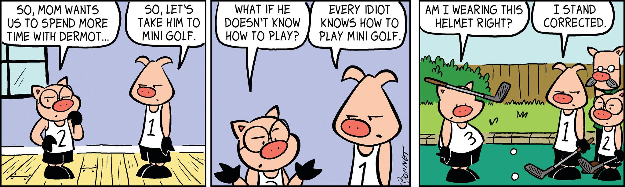 Cat OCR: 50MOM WANTS US TO SPEND MORE TIME WITH DERMOT... 50LET'S TAKE HIM TO MINI GOLF. WHAT IF HE DOESN'T KNOW HOW TO PLAY? EVERY IDIOT KNOWS HOW TO PLAY MINI GOLF. BONNET AM I WEARING THIS HELMET RIGHT? m ww 3 M wwwwww M I STAND CORRECTED. 12 50MOM WANTS US TO SPEND MORE TIME WITH DERMOT ... 50LET'S TAKE HIM TO MINI GOLF . WHAT IF HE DOESN'T KNOW HOW TO PLAY ? EVERY IDIOT KNOWS HOW TO PLAY MINI GOLF . BONNET AM I WEARING THIS HELMET RIGHT ? m ww 3 M wwwwww M I STAND CORRECTED . 12