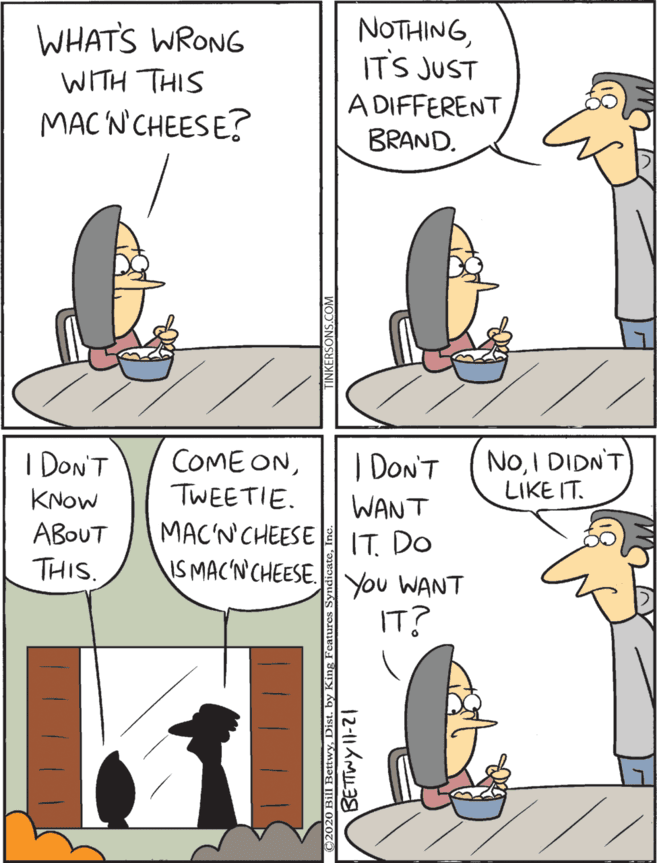 Animated cartoon OCR: NOTHINGITS JUST I Don'T COME ONTWEETIE. | Don'T NoI DIDN'T LIKE IT. WHATS WRONG KNOW WANT IT. DO You WANT IT? WITH THIS A DIFFERENT BRAND. ABOUT THIS. MAC'N'CHEESE IS MAC'NCHEESE. MAC N'CHEESE? NOTHINGITS JUST I Don'T COME ONTWEETIE. | Don'T NoI DIDN'T LIKE IT. WHATS WRONG KNOW WANT IT. DO You WANT IT? WITH THIS A DIFFERENT BRAND. ABOUT THIS. MAC'N'CHEESE IS MAC'NCHEESE. MAC N'CHEESE?