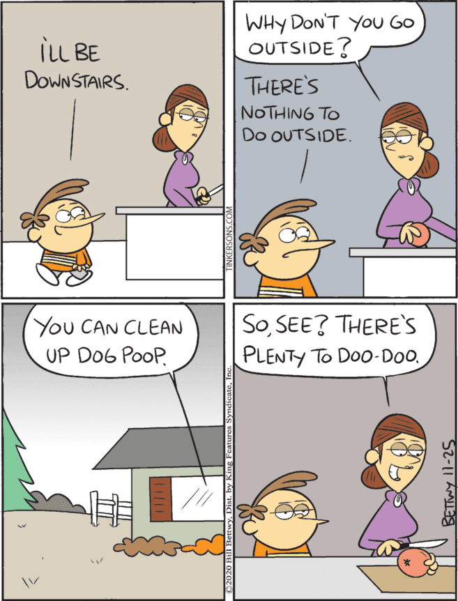 Line OCR: WHY DON'T YOU GO OUTSIDE? You CAN CLEAN UP D06 PooP. SoSEE? THERE's PLENTY TO Doo-Do. iLL BE DoWN STAIRS. THERE'S NOTHING TO Do OUTSIDE. WHY DON'T YOU GO OUTSIDE? You CAN CLEAN UP D06 PooP. SoSEE? THERE's PLENTY TO Doo-Do. iLL BE DoWN STAIRS. THERE'S NOTHING TO Do OUTSIDE.