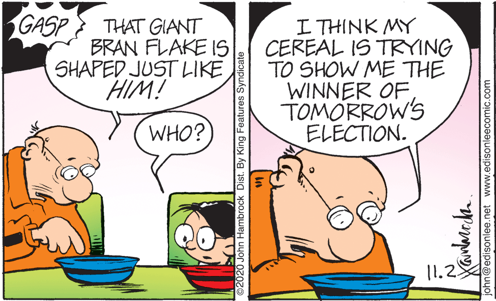 Mammal OCR: GASP THAT GIANT BRAN FLAKE IS SHAPED JUST LIKE HIM! I THINK MY CEREAL IS TRYING TO SHOW ME THE WINNER OF TOMORROW'S ELECTION. WHO? 11.2 ©2020 John Hambrock Dist. By King Features Syndicate john@edisonlee.net www.edisonleecomic.com GASP THAT GIANT BRAN FLAKE IS SHAPED JUST LIKE HIM! I THINK MY CEREAL IS TRYING TO SHOW ME THE WINNER OF TOMORROW'S ELECTION. WHO? 11.2 ©2020 John Hambrock Dist. By King Features Syndicate john@edisonlee.net www.edisonleecomic.com