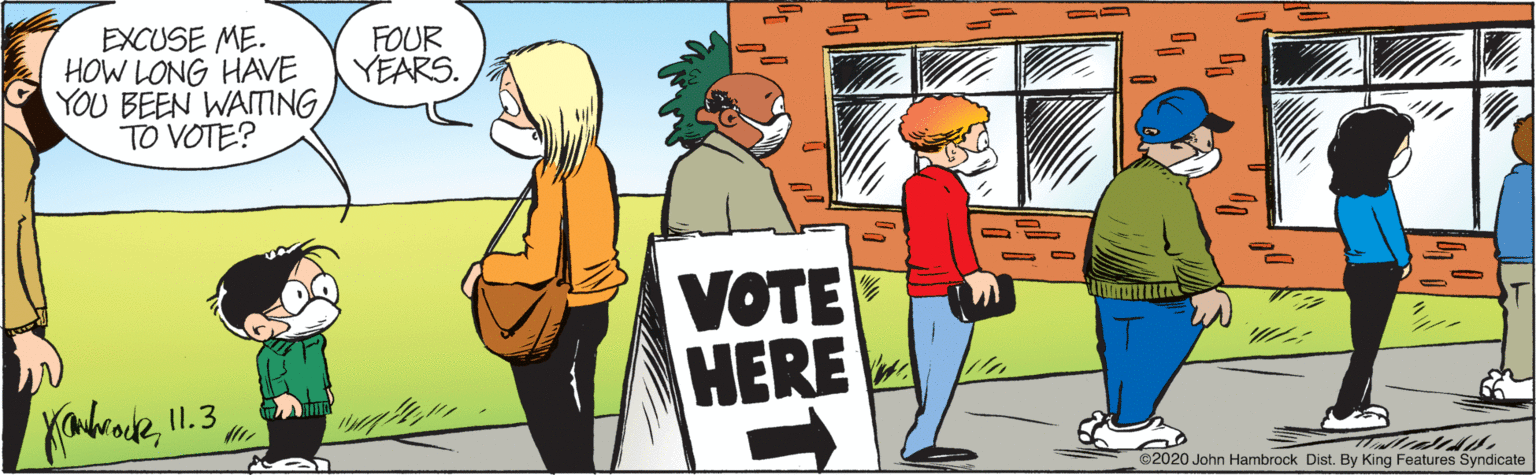 Conversation OCR: EXCUSE ME. HOW LONG HAVE YOU BEEN WAITING TO VOTE? FOUR YEARS. VOTE HERE I1.3 ©2020 John Hambrock Dist. By King Features Syndicate EXCUSE ME. HOW LONG HAVE YOU BEEN WAITING TO VOTE? FOUR YEARS. VOTE HERE I1.3 ©2020 John Hambrock Dist. By King Features Syndicate