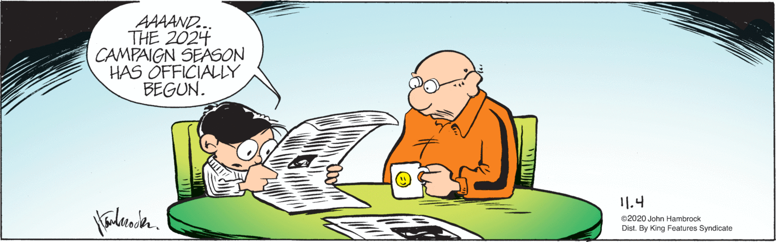 Recreation OCR: AAAAND... THE 2024 CAMPAIGN SEASON HAS ÓFFICIALY BEGUN. I1.4 ©2020 John Hambrock Dist. By King Features Syndicate AAAAND... THE 2024 CAMPAIGN SEASON HAS ÓFFICIALY BEGUN. I1.4 ©2020 John Hambrock Dist. By King Features Syndicate