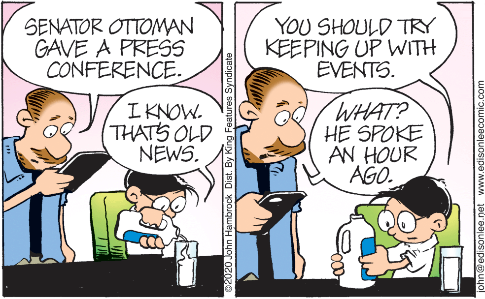 Gesture OCR: SENATOR OTTOMAN GAVE A PRESS CONFERENCE. YOU SHOULD TRY KEEPING UP WITH EVENTS. I KNOW. THATS OLD NEWS. WHAT? HE SPOKE AN HOUR AGO. ©2020 John Hambrock Dist. By King Features Syndicate john@edisonlee.net www.edisonleecomic.com SENATOR OTTOMAN GAVE A PRESS CONFERENCE. YOU SHOULD TRY KEEPING UP WITH EVENTS. I KNOW. THATS OLD NEWS. WHAT? HE SPOKE AN HOUR AGO. ©2020 John Hambrock Dist. By King Features Syndicate john@edisonlee.net www.edisonleecomic.com