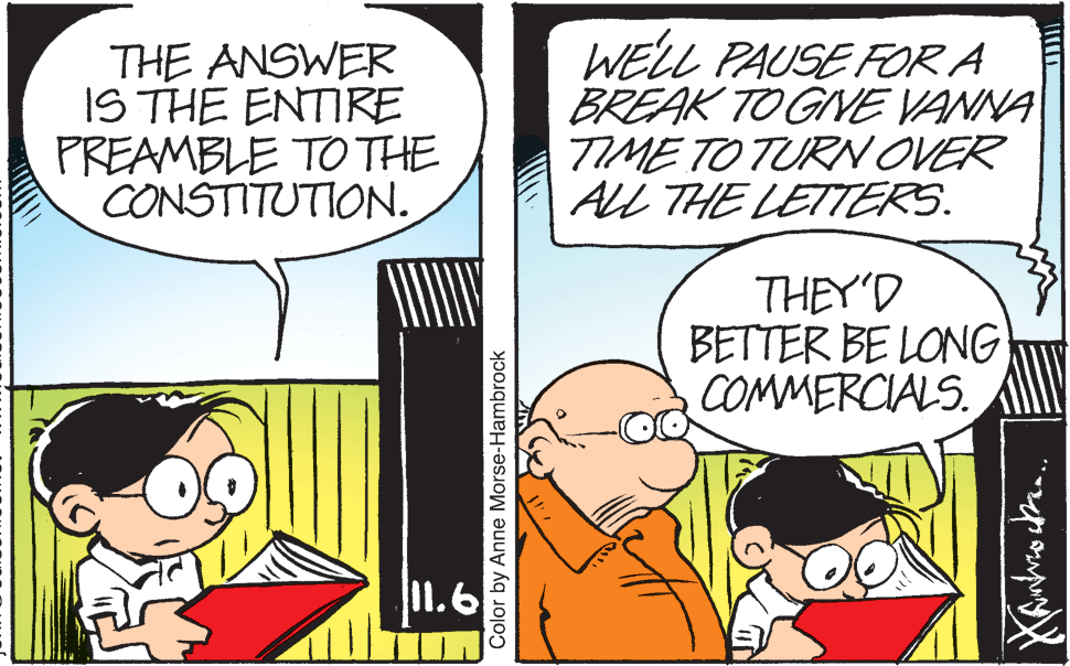 Art OCR: THE ANSWER IS THE ENTIRE PREAMBLE TO THE CONSTITUTION. WELL PAUSE FOR A BREAK TO GINE VANNA TIME TO TURN OVER AlL THE LETTERS. THEY'D BETTER BE LONG COMMERCIALS. 11.6 Color by Anne Morse-Hambrock THE ANSWER IS THE ENTIRE PREAMBLE TO THE CONSTITUTION. WELL PAUSE FOR A BREAK TO GINE VANNA TIME TO TURN OVER AlL THE LETTERS. THEY'D BETTER BE LONG COMMERCIALS. 11.6 Color by Anne Morse-Hambrock