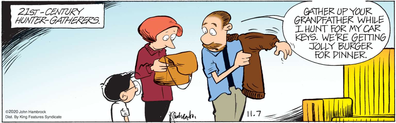 Gesture OCR: 21ST-CENTURY HUNTER-GATHERERS. GATHER UP YOUR GRANDFATHER WHILE I HUNT FOR MY CAR KEYS. WE'RE GETTING JOLLY BURGER FOR DINNER. ©2020 John Hambrock Dist. By King Features Syndicate 11.7 21ST-CENTURY HUNTER-GATHERERS. GATHER UP YOUR GRANDFATHER WHILE I HUNT FOR MY CAR KEYS. WE'RE GETTING JOLLY BURGER FOR DINNER. ©2020 John Hambrock Dist. By King Features Syndicate 11.7