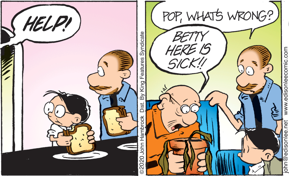 Happy OCR: POPWHATS WRONG? BETTY HERE IS SICK! HELP! ©2020 John Hambrock Dist. By King Features Syndicate john@edisonlee.net www.edisonleecomic.com POPWHATS WRONG? BETTY HERE IS SICK! HELP! ©2020 John Hambrock Dist. By King Features Syndicate john@edisonlee.net www.edisonleecomic.com
