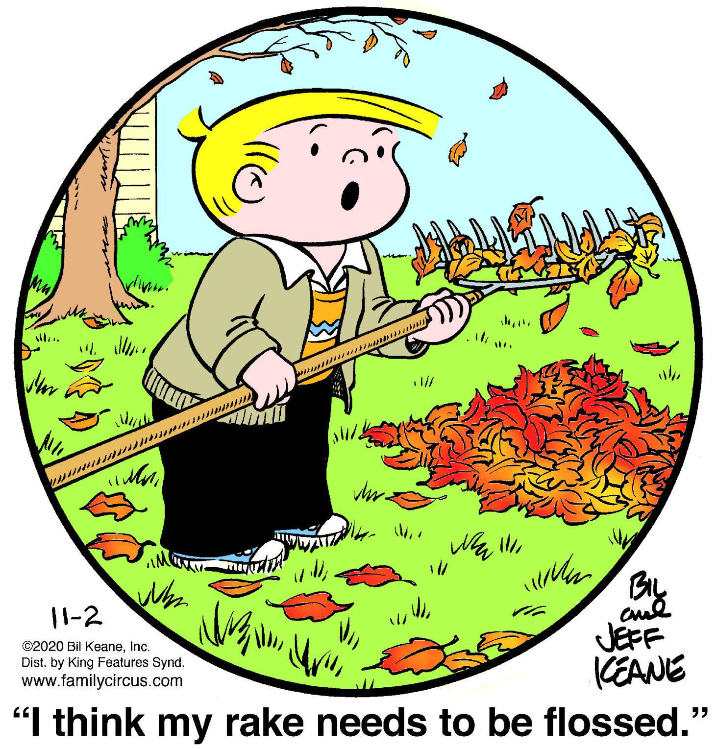 Illustration OCR: wmor. ........ 11-2 ©2020 Bil KeaneInc. Dist. by King Features Synd. www.familycircus.com JEFF (EANE "I think my rake needs to be flossed." ?? wmor. ........ 11-2 ©2020 Bil KeaneInc. Dist. by King Features Synd. www.familycircus.com JEFF (EANE "I think my rake needs to be flossed." ??