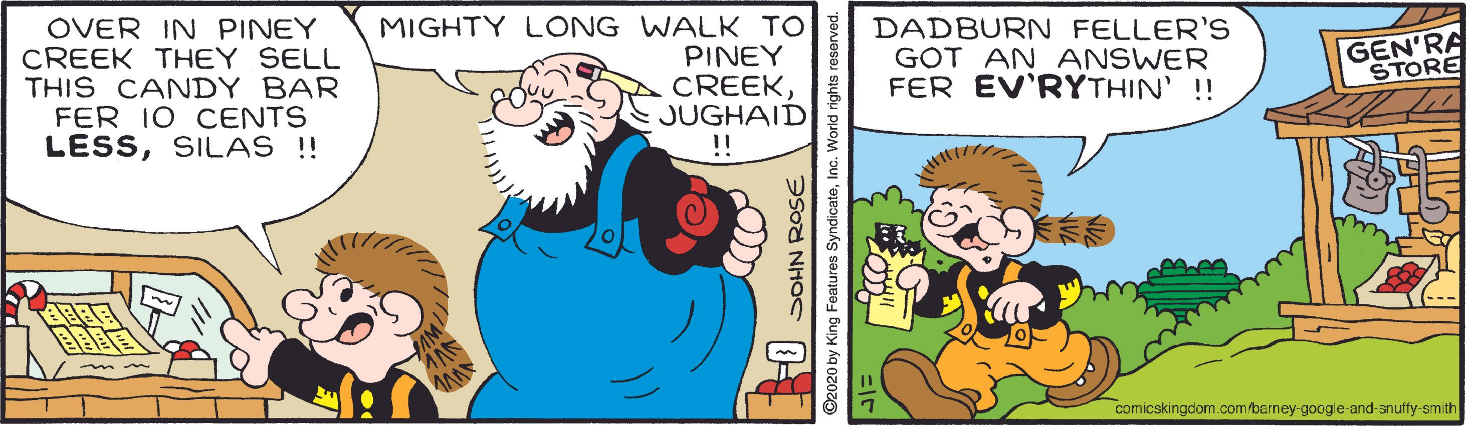 Rectangle OCR: OVER IN PINEY CREEK THEY SELL THIS CANDY BAR FER 10 CENTS LESSSILAS !! MIGHTY LONG WALK TO PINEY CREEKJUGHAID !! DADBURN FELLER'S GOT AN ANSWER FER EV'RYTHIN' !! GEN'RA STORE comicskingdom.com/barney-google-and-snuffy-smith SOHN ROSE ©2020 by King Features SyndicateInc. World rights reserved. OVER IN PINEY CREEK THEY SELL THIS CANDY BAR FER 10 CENTS LESSSILAS !! MIGHTY LONG WALK TO PINEY CREEKJUGHAID !! DADBURN FELLER'S GOT AN ANSWER FER EV'RYTHIN' !! GEN'RA STORE comicskingdom.com/barney-google-and-snuffy-smith SOHN ROSE ©2020 by King Features SyndicateInc. World rights reserved.