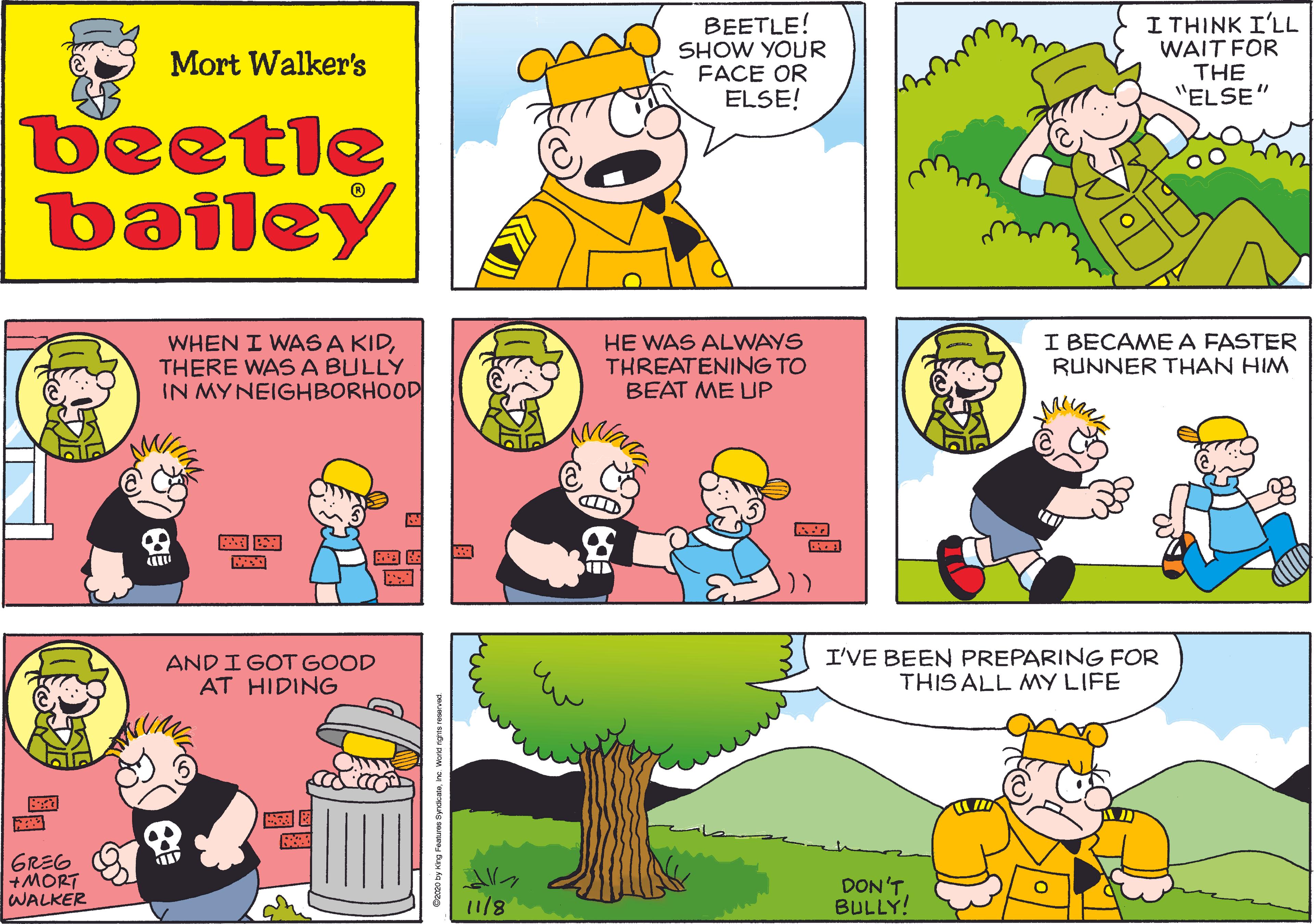 Mammal OCR: BEETLE! SHOW YOUR FACE OR ELSE! ??HIN? IL WAIT FOR THE "ELSE" Mort Walker's beetle bailey WHEN I WAS A KIDTHERE WASA BULLY IN MYNEIGHBORHOOD HE WAS ALWAYS THREATENING TO BEAT ME UP I BECAME A FASTER RUNNER THAN HIM M AND I GOT GOOD AT HIDING I'VE BEEN PREPARING FOR THIS ALL MMY LIFE GREG +MORT WALKER DON'T. BULLY! 11/8 BEETLE! SHOW YOUR FACE OR ELSE! ??HIN? IL WAIT FOR THE "ELSE" Mort Walker's beetle bailey WHEN I WAS A KIDTHERE WASA BULLY IN MYNEIGHBORHOOD HE WAS ALWAYS THREATENING TO BEAT ME UP I BECAME A FASTER RUNNER THAN HIM M AND I GOT GOOD AT HIDING I'VE BEEN PREPARING FOR THIS ALL MMY LIFE GREG +MORT WALKER DON'T. BULLY! 11/8