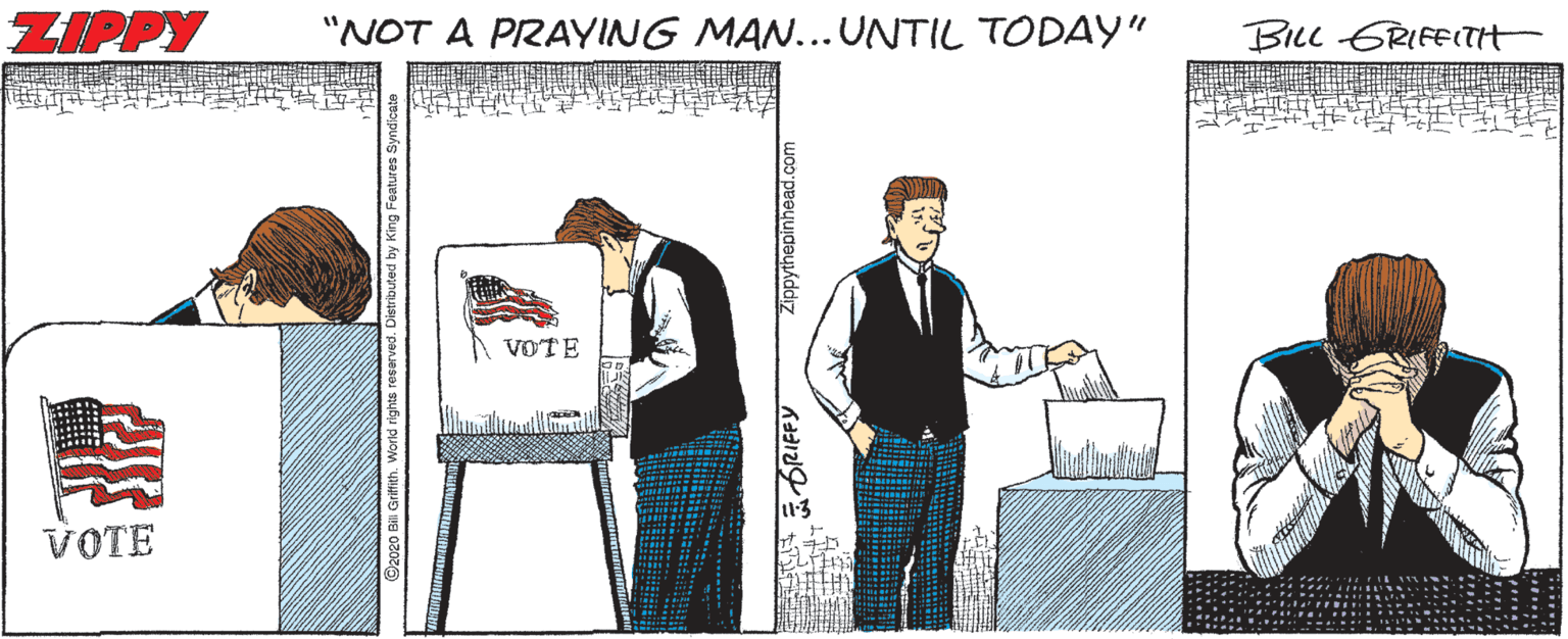 Sharing OCR: ZIPPY "NOT A PRAYING MAN...UNTIL TODAY" BILc GRIFEITH VOTE VOTE 2020 Bil Griftith. Workd rights reserved. Zippythepinhead.com ZIPPY "NOT A PRAYING MAN...UNTIL TODAY" BILc GRIFEITH VOTE VOTE 2020 Bil Griftith. Workd rights reserved. Zippythepinhead.com