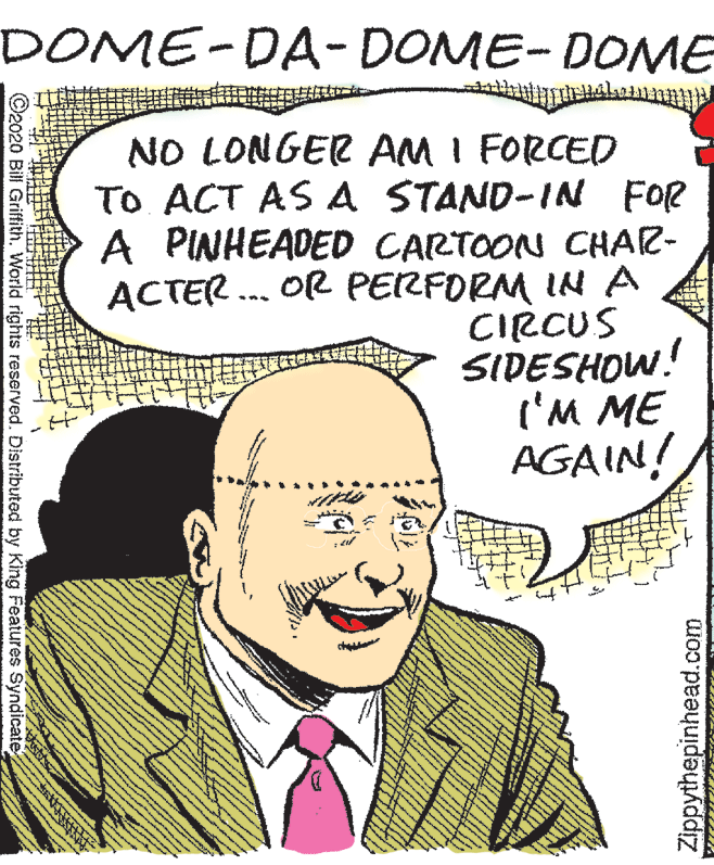 Jaw OCR: DOME-DA- DOME- DOME NO LONGER AM I FORCED TO ACT AS A STAND-IN FOR A PINHEADED CARTOON CHAR- ACTER . OR PERFORM IN A CIRCUS SIDESHOW! I'M ME AGAIN! O2020 Bill GriffithWorld rights reserved. Distributed by King Features Syndicate Zippythepinhead.com DOME-DA- DOME- DOME NO LONGER AM I FORCED TO ACT AS A STAND-IN FOR A PINHEADED CARTOON CHAR- ACTER . OR PERFORM IN A CIRCUS SIDESHOW! I'M ME AGAIN! O2020 Bill GriffithWorld rights reserved. Distributed by King Features Syndicate Zippythepinhead.com