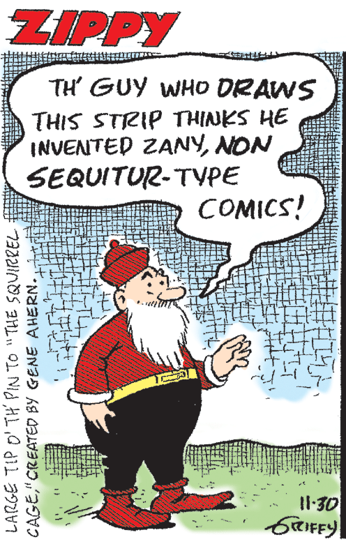 Pleased OCR: ZIPPY TH GUY WHO DRAWS THIS STRIP THINKS HE INVENTED ZANYNON SEQUITUR-TYPE COMICS! I1-30 LARGE TIP D' TH PIN TO "THE SQUIRREL CAGE"CREATED BY GENE AHERN. ZIPPY TH GUY WHO DRAWS THIS STRIP THINKS HE INVENTED ZANYNON SEQUITUR-TYPE COMICS! I1-30 LARGE TIP D' TH PIN TO "THE SQUIRREL CAGE"CREATED BY GENE AHERN.