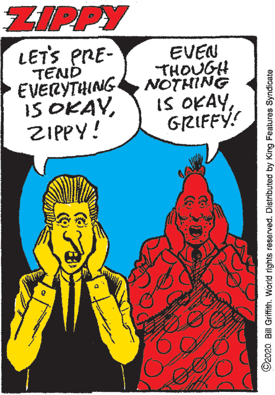 Publication OCR: ZIPPY LETS PRE- TEND EVERYTHING IS OKAVZIPPY! EVEN THOUGH NOTHING IS OKAYGRIFFY! ©2020. Bill Griffith. World rights reserved. Distributed by King Features Syndicate ZIPPY LETS PRE- TEND EVERYTHING IS OKAVZIPPY! EVEN THOUGH NOTHING IS OKAYGRIFFY! ©2020. Bill Griffith. World rights reserved. Distributed by King Features Syndicate