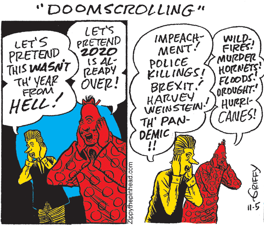 Mammal OCR: "DOOMSCIROLLING" LET'S PRETEND LET'S PRETEND THIS WASNT )IS AL- TH' YEAR FROM HELL! IMPEACH- MENT? POLICE KILLINGSI HORNETS! BREXIT JFLOODS.! HARVEY WEINSTEIN: HURRI- TH' PAN- DEMIC !! WILD-FIRES! MURPEN READY ÖVER! OROUGHT: CANES! Il-5 Zippythepinhead.com "DOOMSCIROLLING" LET'S PRETEND LET'S PRETEND THIS WASNT )IS AL- TH' YEAR FROM HELL! IMPEACH- MENT? POLICE KILLINGSI HORNETS! BREXIT JFLOODS.! HARVEY WEINSTEIN: HURRI- TH' PAN- DEMIC !! WILD-FIRES! MURPEN READY ÖVER! OROUGHT: CANES! Il-5 Zippythepinhead.com