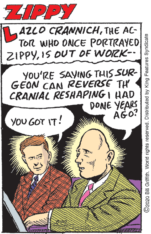 Illustration OCR: ZIPPY TLAZLO CRANNICHTHE AC- Ton WHO ONCE PORTRAYED ZIPPYIS OUT OF WORK-- YOU'RE SAYING THIS SUR- GEON CAN REVERSE TH CRANIAL RESHAPING I HAD DONE YEARS AGO? YOU GOT IT! ©2020 Bill Griffith. World rights reserved. Distributed by King Features Syndicate ZIPPY TLAZLO CRANNICHTHE AC- Ton WHO ONCE PORTRAYED ZIPPYIS OUT OF WORK-- YOU'RE SAYING THIS SUR- GEON CAN REVERSE TH CRANIAL RESHAPING I HAD DONE YEARS AGO? YOU GOT IT! ©2020 Bill Griffith. World rights reserved. Distributed by King Features Syndicate