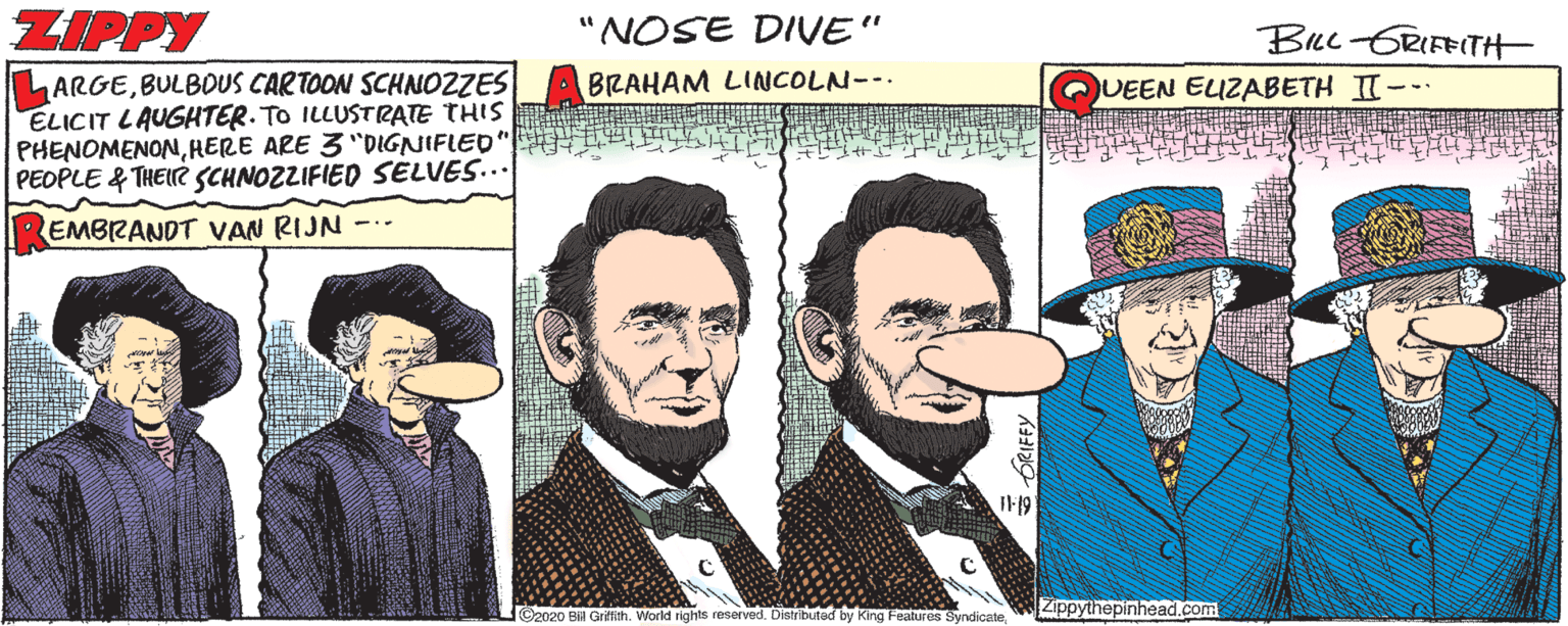 Illustration OCR: ZIPPY NOSE DIVVE" BLC-GRIFEITH ARGEBULBOUS CARTOON SCHNOZZES ELICIT LAUGHTER. TO ILLUSTRATE THIS PHENOMENONHERE ARE 3 "DIGNIFLED PEOPLE & THEIR SCHNOZZIFIED SELVES... BRAHAM LINCOLN--. QUEEN ELZABETH II--. EMBRANDT VAN RIJN I119 Zippythepinhead.com ©2020 Bilil Grifith. World rights reserved. Distributed by King Features SyndicateORIFFY ZIPPY NOSE DIVVE" BLC-GRIFEITH ARGEBULBOUS CARTOON SCHNOZZES ELICIT LAUGHTER. TO ILLUSTRATE THIS PHENOMENONHERE ARE 3 "DIGNIFLED PEOPLE & THEIR SCHNOZZIFIED SELVES... BRAHAM LINCOLN--. QUEEN ELZABETH II--. EMBRANDT VAN RIJN I119 Zippythepinhead.com ©2020 Bilil Grifith. World rights reserved. Distributed by King Features Syndicate