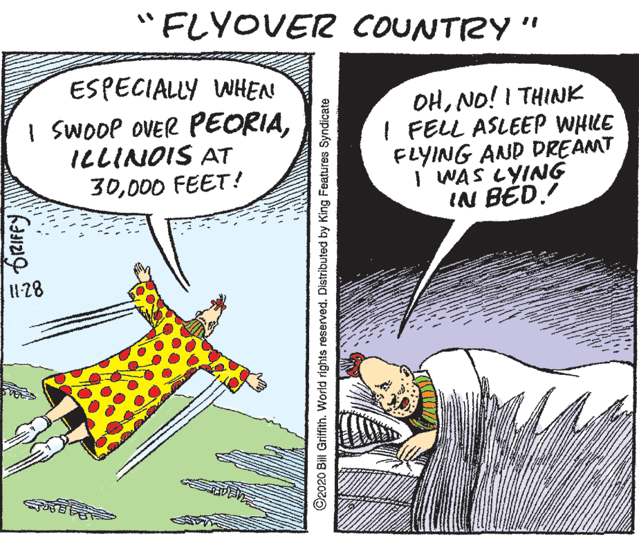 Art OCR: "FLYOVER COUNTRY " ESPECIALLY WHEN I SWooP OVER PEORIAILLINOIS AT 30000 FEET ! OHNO! I THINK I FELL ASLEEP WHILE FLYING AND DREAMT I WAS LYING IN BÉD. 128 ©2020 Bil Griffith. World rights reserved. Distributed by King Features Syndicate "FLYOVER COUNTRY " ESPECIALLY WHEN I SWooP OVER PEORIAILLINOIS AT 30000 FEET ! OHNO! I THINK I FELL ASLEEP WHILE FLYING AND DREAMT I WAS LYING IN BÉD. 128 ©2020 Bil Griffith. World rights reserved. Distributed by King Features Syndicate