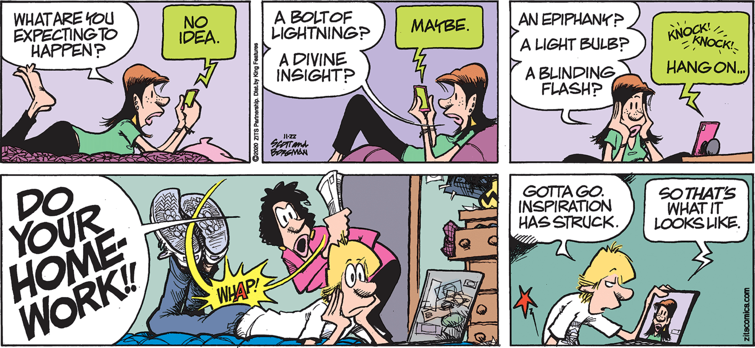 Publication OCR: WHAT ARE YOU EXPECTING TO HAPPEN? NO IDEA. A BOLTOF LIGHTNING? MAYBE. AN EPIPHANK P KNOCK! KNOCK! A LIGHT BULB? A DIVINE INSIGHT? A BLINDING FLASHP HANG ON. BRAMAN DO YOUR HOME WORK! GOTTA GO. INSPIRATION HAS STRUCK. SOTHAT'S WHAT IT LOOKS LIKE. WHAP! itecomics.com WHAT ARE YOU EXPECTING TO HAPPEN? NO IDEA. A BOLTOF LIGHTNING? MAYBE. AN EPIPHANK P KNOCK! KNOCK! A LIGHT BULB? A DIVINE INSIGHT? A BLINDING FLASHP HANG ON. BRAMAN DO YOUR HOME WORK! GOTTA GO. INSPIRATION HAS STRUCK. SOTHAT'S WHAT IT LOOKS LIKE. WHAP! itecomics.com