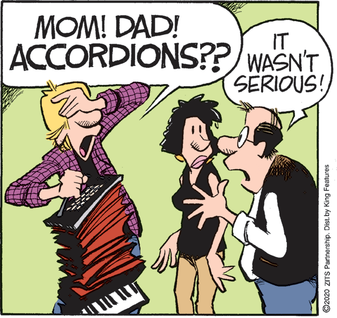 Photo caption OCR: MOM! DAD! IT ACCORDIONS?? WASN'T SERIOUS! ©2020 ZITS Partnership. Dist.by King Features MOM! DAD! IT ACCORDIONS?? WASN'T SERIOUS! ©2020 ZITS Partnership. Dist.by King Features