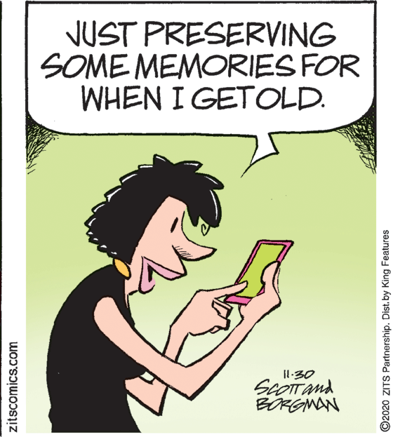 Art OCR: NUST PRESERVING SOME MEMORIES FOR WHEN I GETOLD. Il:30 scOITand BÖRGMAN zitscomics.com ©2020 ZITS Partnership. Dist. by King Features NUST PRESERVING SOME MEMORIES FOR WHEN I GETOLD. Il:30 scOITand BÖRGMAN zitscomics.com ©2020 ZITS Partnership. Dist. by King Features
