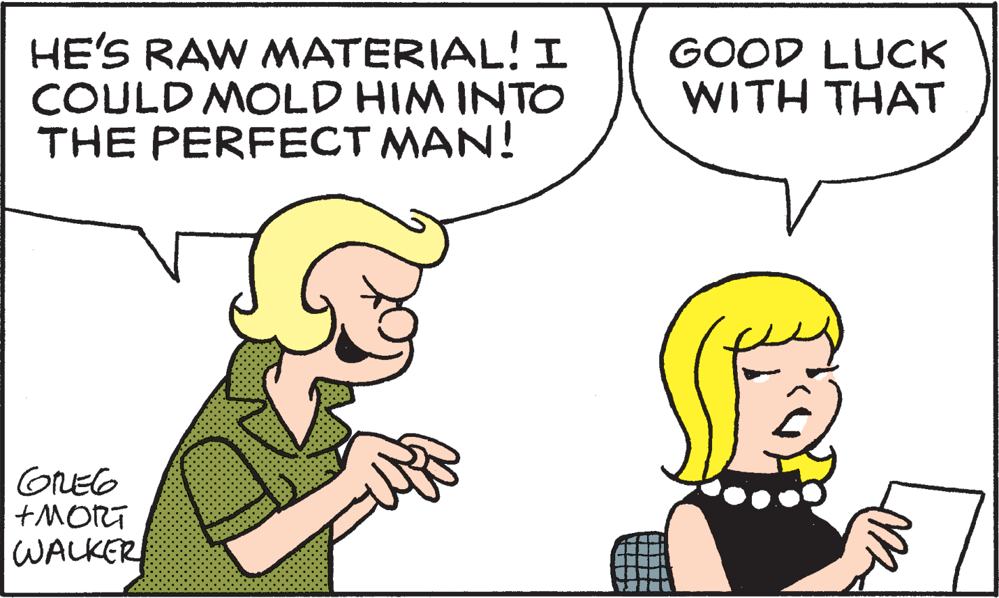 Jaw OCR: HE'S RAW MATERIAL! I COULD MOLD HIM INTO THE PERFECT MAN! GOOD LUCK WITH THAT GREG +MORT WALKER HE'S RAW MATERIAL! I COULD MOLD HIM INTO THE PERFECT MAN! GOOD LUCK WITH THAT GREG +MORT WALKER