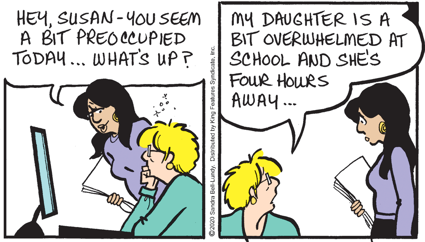 Cartoon OCR: HEYSUSAN-4OU SEEM A BIT PREOCCUPIED TODAY.. WHAT'S UP ? my DAUGHTER IS A BIT OVERWHELMED AT SCHOOL AND SHE'S FOUR HOURS AWAY.. ©2020 Sandra Bell-Lundy. Distributed by King Features SyndicateInc. HEYSUSAN-4OU SEEM A BIT PREOCCUPIED TODAY.. WHAT'S UP ? my DAUGHTER IS A BIT OVERWHELMED AT SCHOOL AND SHE'S FOUR HOURS AWAY.. ©2020 Sandra Bell-Lundy. Distributed by King Features Syndicate