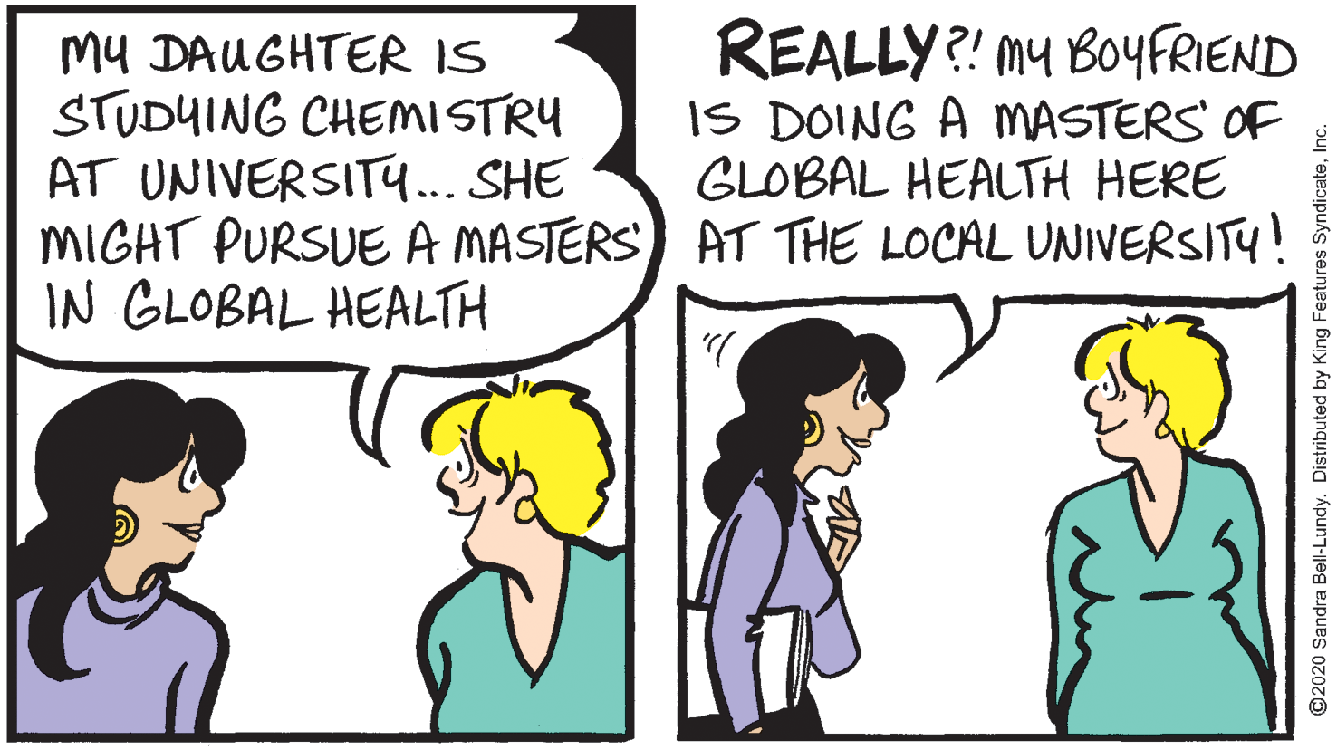 Gesture OCR: MU DAUGHTER IS STUDUING CHEMISTRY AT UNIVERSIT... SHE MIGHT PURSUE A MASTERS) AT THE LOCAL UNIVERSITY! IN GLOBAL HEALTH REALLY?! my BOYFRIEND IS DOING A MASTERS OF GLOBAL HEALTH HERE ©2020 Sandra Bell-Lundy. Distributed by King Features SyndicateInc. MU DAUGHTER IS STUDUING CHEMISTRY AT UNIVERSIT... SHE MIGHT PURSUE A MASTERS) AT THE LOCAL UNIVERSITY! IN GLOBAL HEALTH REALLY?! my BOYFRIEND IS DOING A MASTERS OF GLOBAL HEALTH HERE ©2020 Sandra Bell-Lundy. Distributed by King Features Syndicate