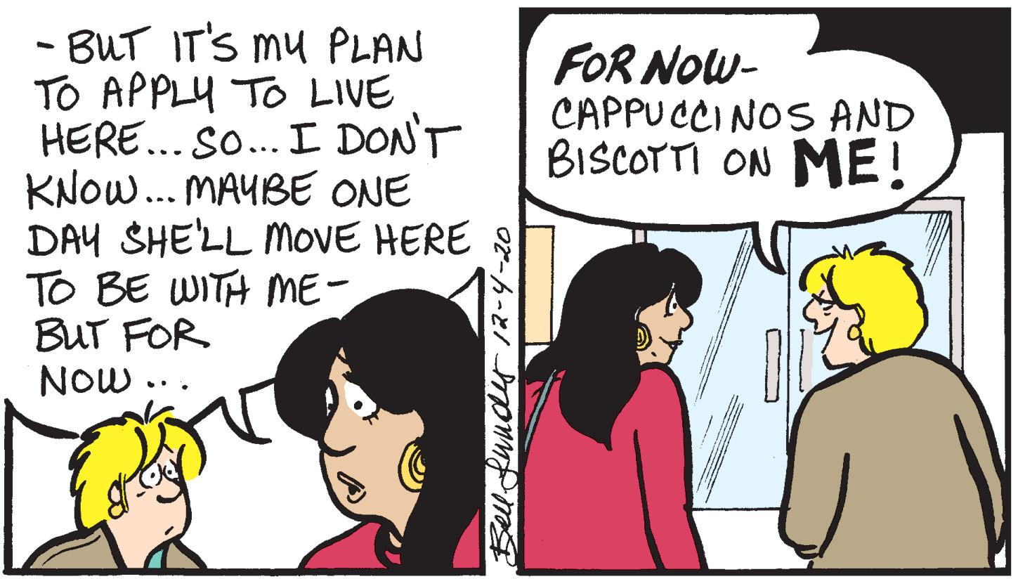 Comics OCR: - BUT IT'S mu PLAN TO APPLY TO LIVE HERE... So... I DON'T KNOW... MAYBE ONE DAY SHE'LL MOVE HERE S TO BE WITH ME- BUT FOR NOw FOR Now- CAPPUCCINOS AND BISCOTTI ON ME! Blduudy/?-4-20 - BUT IT'S mu PLAN TO APPLY TO LIVE HERE... So... I DON'T KNOW... MAYBE ONE DAY SHE'LL MOVE HERE S TO BE WITH ME- BUT FOR NOw FOR Now- CAPPUCCINOS AND BISCOTTI ON ME! Blduudy / ? -4-20