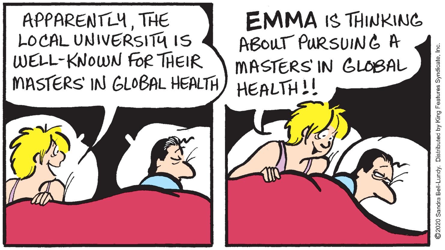 Humour OCR: APPARENTLYTHE LOCAL UNIVERSITU IS WELL-KNOWN FOR THEIR MASTERS' IN GLOBAL HEALTH EMMA IS THINKING ABOUT PURSUING A MASTERS' IN GLOBAL HEALTH!! ©2020 Sandra Bel-Lundy. Distributed by King Features SyndicateInc. APPARENTLYTHE LOCAL UNIVERSITU IS WELL-KNOWN FOR THEIR MASTERS' IN GLOBAL HEALTH EMMA IS THINKING ABOUT PURSUING A MASTERS' IN GLOBAL HEALTH!! ©2020 Sandra Bel-Lundy. Distributed by King Features Syndicate