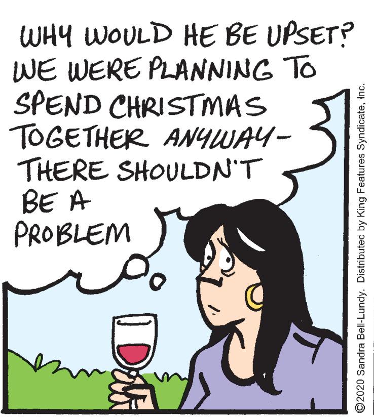 Alcoholic beverage OCR: WHY WOULD HE BE UPSET? WE WERE PLANNING TO SPEND CHRISTMAS TOGETHER ANYWAY- THERE SHOULDN'T BE A PROBLEM ©2020 Sandra Bell-Lundy. Distributed by King Features SyndicateInc. WHY WOULD HE BE UPSET? WE WERE PLANNING TO SPEND CHRISTMAS TOGETHER ANYWAY- THERE SHOULDN'T BE A PROBLEM ©2020 Sandra Bell-Lundy. Distributed by King Features Syndicate
