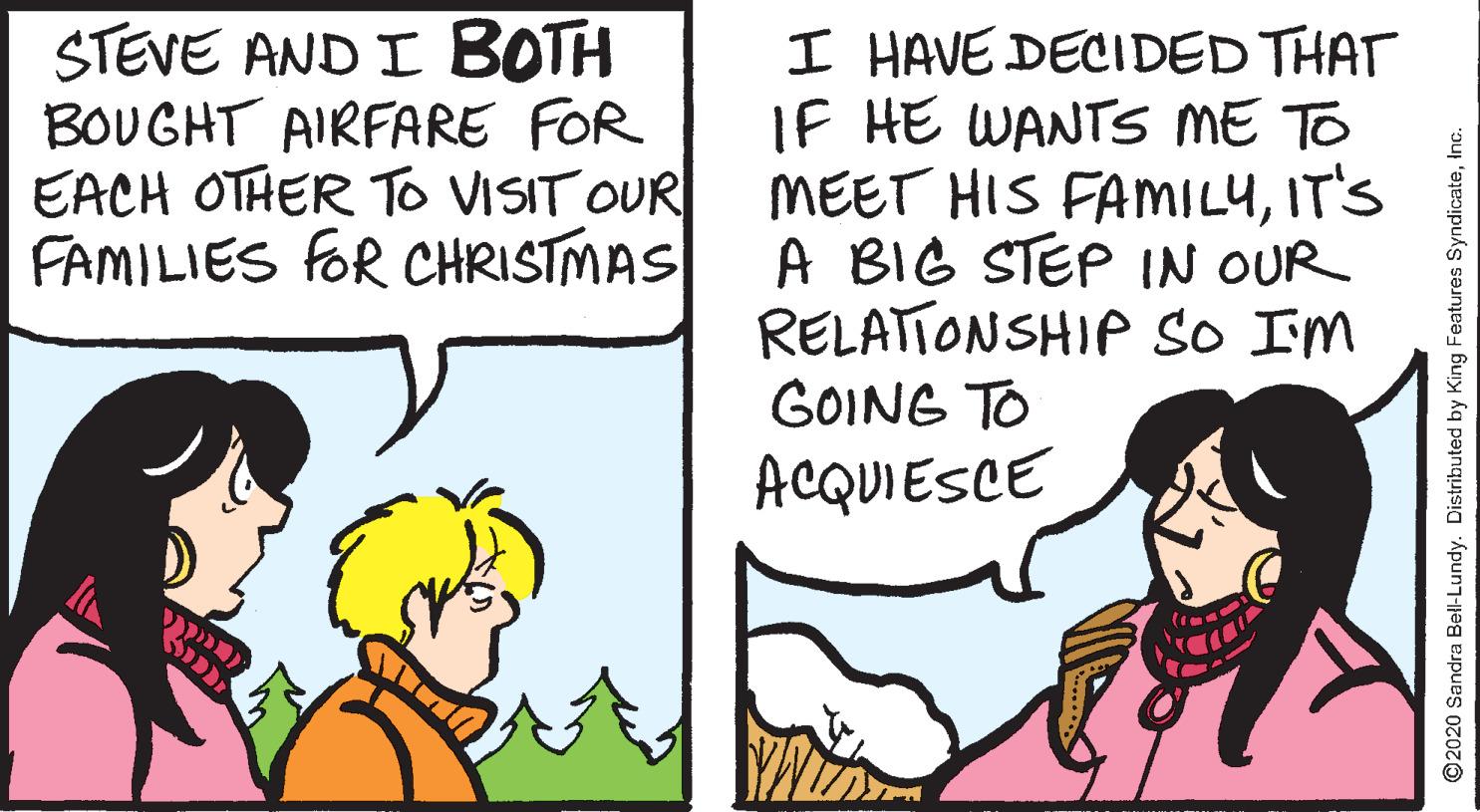 Sharing OCR: STEVE AND I BOTH BOUGHT AIRFARE FOR EACH OTHER To VISIT OUR FAMILIES fOR CHRISTMAS I HAVE DECIDED THAT IF HE WANTS ME TO MEET HIS FAMILYIT'S A BIG STEP IN OUR RELATIONSHIP so IM GOING TO ACQUIESCE ©2020 Sandra Bell-Lundy. Distributed by King Features SyndicateInc. STEVE AND I BOTH BOUGHT AIRFARE FOR EACH OTHER To VISIT OUR FAMILIES fOR CHRISTMAS I HAVE DECIDED THAT IF HE WANTS ME TO MEET HIS FAMILYIT'S A BIG STEP IN OUR RELATIONSHIP so IM GOING TO ACQUIESCE ©2020 Sandra Bell-Lundy. Distributed by King Features Syndicate