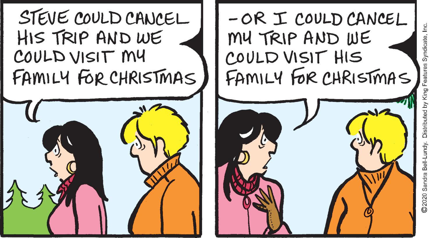 Art OCR: STEVE COULD CANCEL HIS TRIP AND WE COULD VISIT my FAMILY FOR CHRISTMAS - OR I COULD CANCEL mu TRIP AND WE COULD VISIT HIS FAMILY FOR CHRISTMAS ©2020 Sandra Bell-Lundy. Distributed by King Features SyndicateInc. STEVE COULD CANCEL HIS TRIP AND WE COULD VISIT my FAMILY FOR CHRISTMAS - OR I COULD CANCEL mu TRIP AND WE COULD VISIT HIS FAMILY FOR CHRISTMAS ©2020 Sandra Bell-Lundy. Distributed by King Features Syndicate