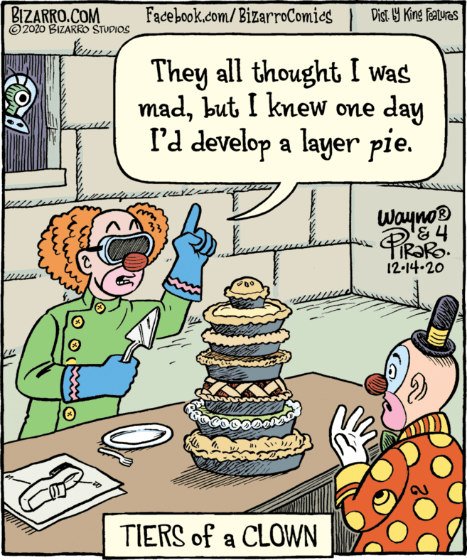 Comics OCR: BIZARRO.COM ©2020 BIZARRO STUDIOS Facebook.com/BizarroComies } Dist Y King Features They all thought I was madbut I knew one day l'd develop a layer pie. Wayno 12-14-20 TIERS of a CLOWN BIZARRO.COM ©2020 BIZARRO STUDIOS Facebook.com/BizarroComies } Dist Y King Features They all thought I was madbut I knew one day l'd develop a layer pie. Wayno 12-14-20 TIERS of a CLOWN