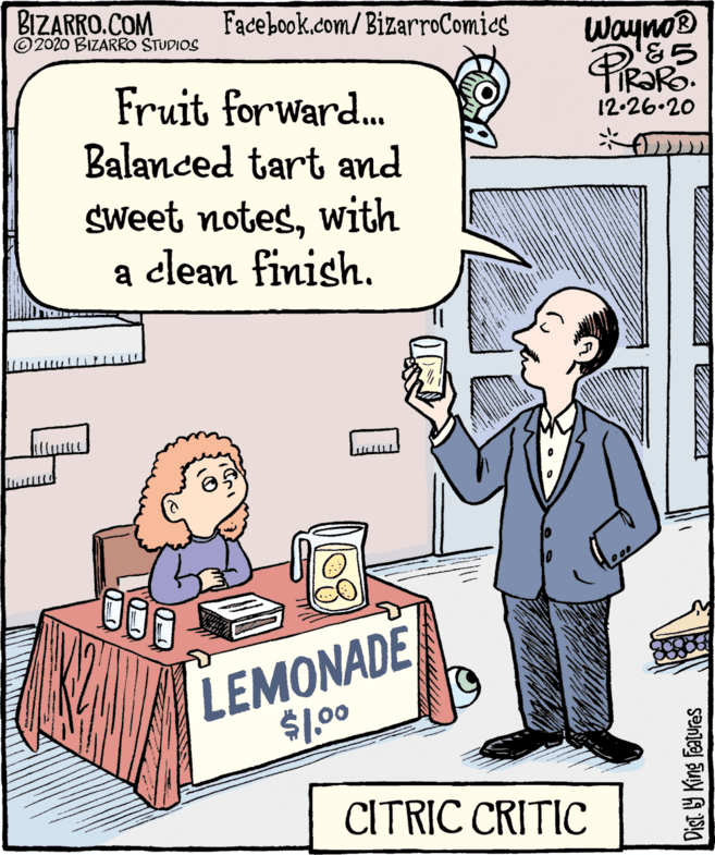 Conversation OCR: BIZARRO.COM ©2020 BIZARRO STUDIOS Facebook.com/BizarroComies Wayno® TIR?RO. 12-26.20 Fruit forward. Balanced tart and Sweet noteswith a clean finish. a LEMONADE $100 CITRIC CRITIC Dist Y King Features BIZARRO.COM ©2020 BIZARRO STUDIOS Facebook.com/BizarroComies Wayno® TIR?RO. 12-26.20 Fruit forward. Balanced tart and Sweet noteswith a clean finish. a LEMONADE $100 CITRIC CRITIC Dist Y King Features