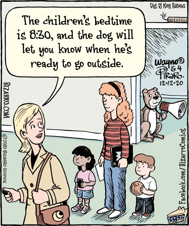 Organism OCR: Dist Y King Features The children's bedtime is 8:30and the dog will let you know when he's ready to go outside. Wayno '84 12-12.20 A3 Facebook.com/BizarroComics BIZARRO.COM ©2020 BIZARRO STUDIOS Dist Y King Features The children's bedtime is 8:30and the dog will let you know when he's ready to go outside. Wayno '84 12-12.20 A3 Facebook.com/BizarroComics BIZARRO.COM ©2020 BIZARRO STUDIOS
