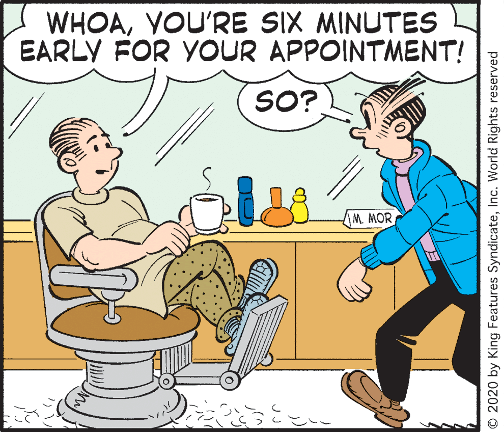 Font OCR: WHOAYOU'RE SIX MINUTES EARLY FOR YOUR APPOINTMENT! SO? M. MOR O 2020 by King Features SyndicateInc. World Rights reserved WHOAYOU'RE SIX MINUTES EARLY FOR YOUR APPOINTMENT! SO? M. MOR O 2020 by King Features SyndicateInc. World Rights reserved