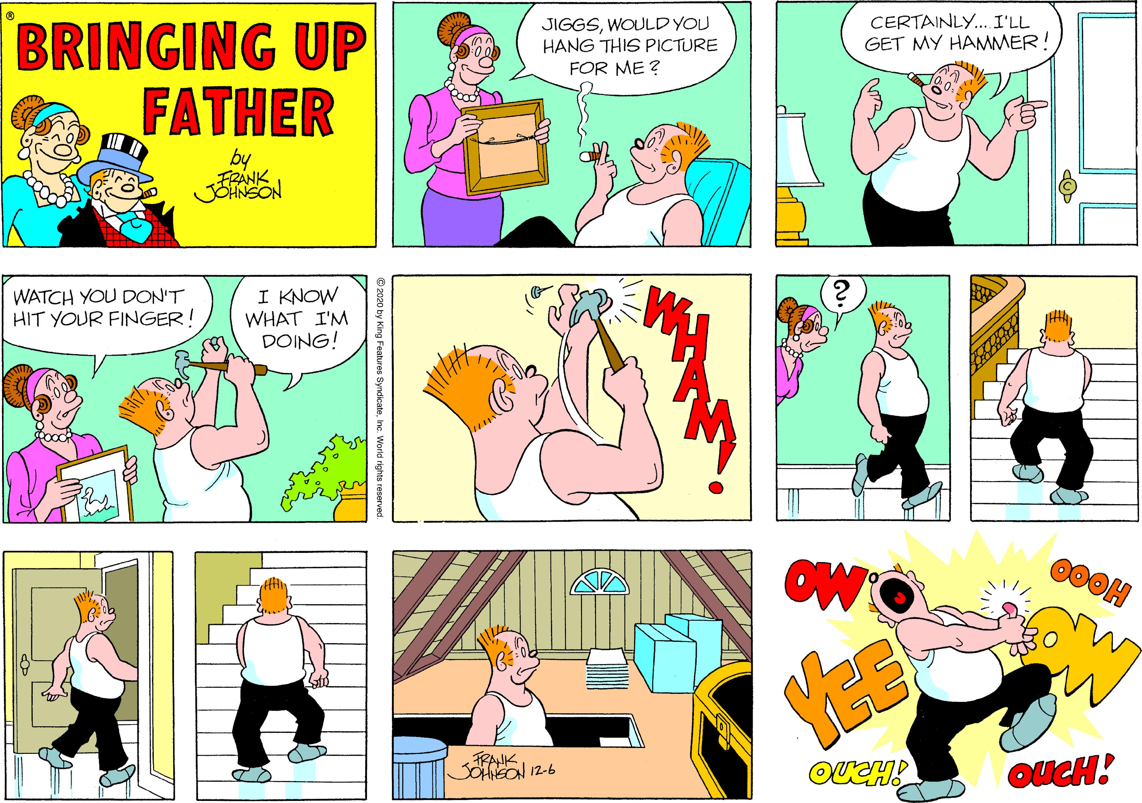 Cartoon OCR: BRINGING UP FATHER JIGGSWOULD YOU HANG THIS PICTURE FOR ME ? CERTAINLY.. I'LL GET MY HAMMER by FRANK JONSON WATCH YOU DDON'T HIT YOUR FINGER! I KNOW WHAT I'M DOING! FRANK SOHFEON 12-6 © 2020 by King Features BRINGING UP FATHER JIGGSWOULD YOU HANG THIS PICTURE FOR ME ? CERTAINLY.. I'LL GET MY HAMMER by FRANK JONSON WATCH YOU DDON'T HIT YOUR FINGER! I KNOW WHAT I'M DOING! FRANK SOHFEON 12-6 © 2020 by King Features