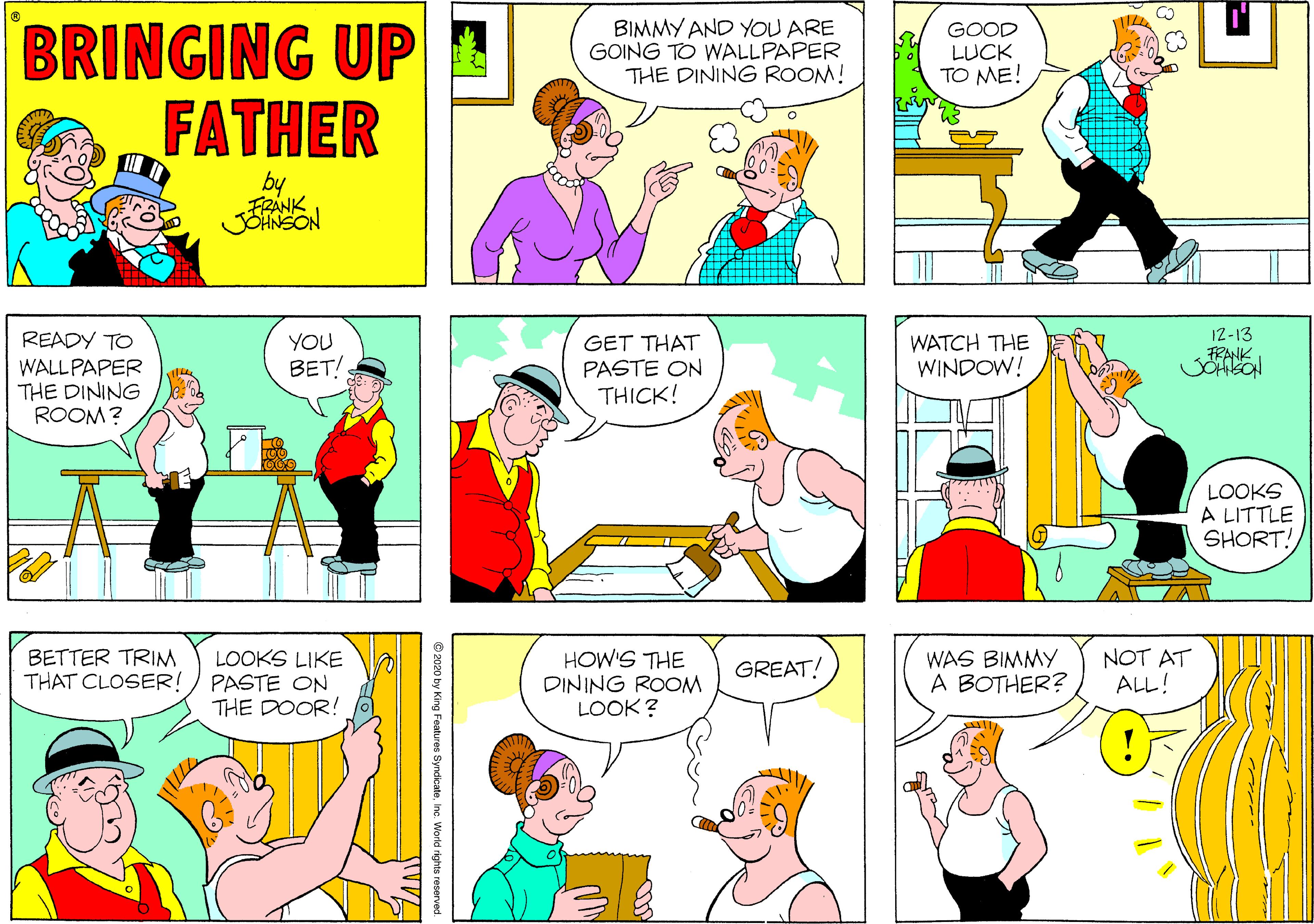 Yellow OCR: BRINGING UP FATHER BIMMY AND YOU ARE GOING TO WALLPAPER THE DINING ROOM! GOOD LUCK TO ME! by FRANK JOHNSON 12-13 FRANK READY TO WALLPAPER THE DINING ROOM? YOU BET! GET THAT PASTE ON THICK! WATCH ?H? WINDOW! LOOKS A LITTLE SHORT! BETTER TRIM THAT CLOSER! LOOKS LIKE PASTE ON THE DOOR! HOW'S THE DINING ROOM LOOK? WAS BIMMY A BOTHER? NOT AT ALL! GREAT! © 2020 by King Features Syndicatene. World rights reserved BRINGING UP FATHER BIMMY AND YOU ARE GOING TO WALLPAPER THE DINING ROOM! GOOD LUCK TO ME! by FRANK JOHNSON 12-13 FRANK READY TO WALLPAPER THE DINING ROOM? YOU BET! GET THAT PASTE ON THICK! WATCH ?H? WINDOW! LOOKS A LITTLE SHORT! BETTER TRIM THAT CLOSER! LOOKS LIKE PASTE ON THE DOOR! HOW'S THE DINING ROOM LOOK? WAS BIMMY A BOTHER? NOT AT ALL! GREAT! © 2020 by King Features Syndicatene. World rights reserved