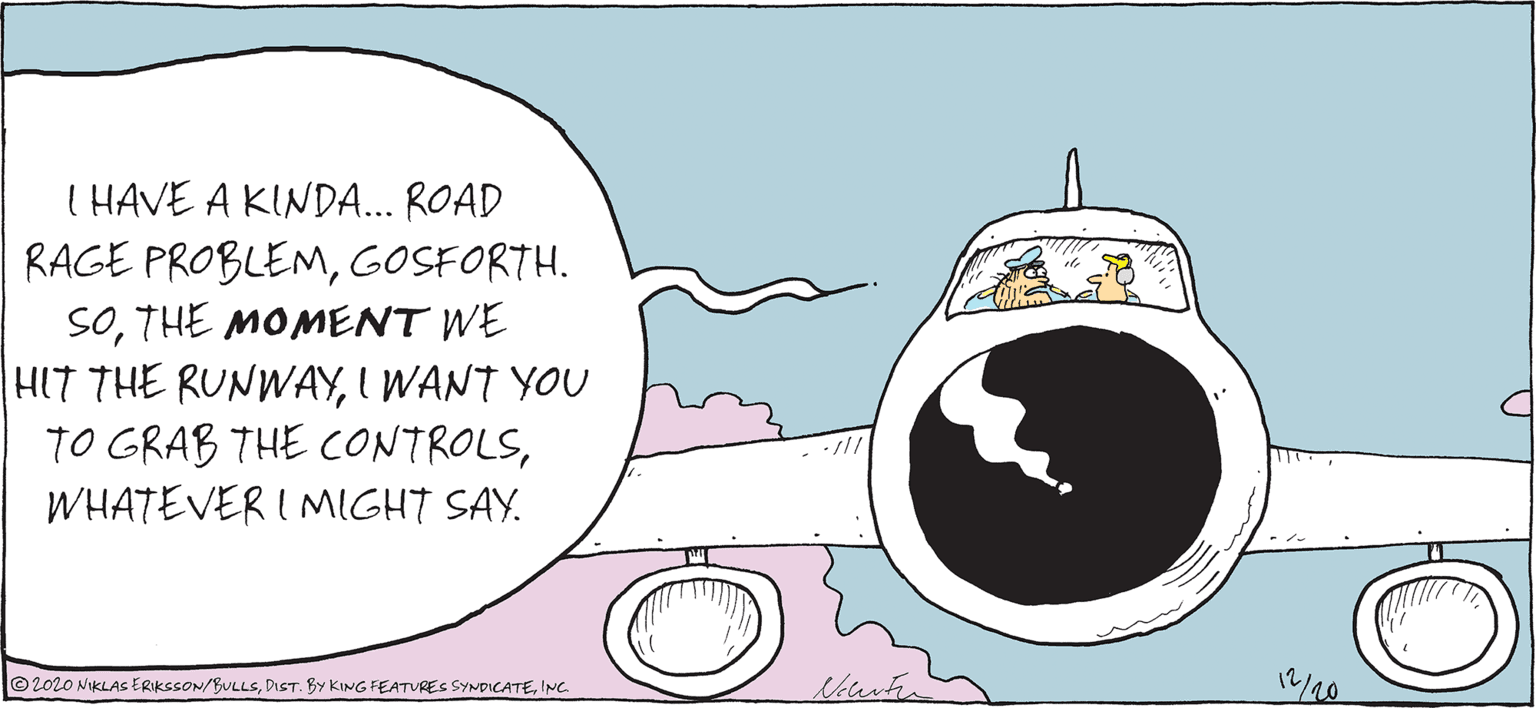 Graphics OCR: I HAVE A KINDA.. ROAD RAGE PROBLEMGOSFORTH. SOTHE MOMENT WE HIT THE RUNWAYI WANT YOU TO GRAB THE CONTROLSWHATEVER I MIGHT SAY. 12/20 ©2020 NIKLAS ERIKSSON/BULLSINC. I HAVE A KINDA.. ROAD RAGE PROBLEMGOSFORTH. SOTHE MOMENT WE HIT THE RUNWAYI WANT YOU TO GRAB THE CONTROLSWHATEVER I MIGHT SAY. 12/20 ©2020 NIKLAS ERIKSSON/BULLSDIST. BY KING FEATURES SYNDICATE