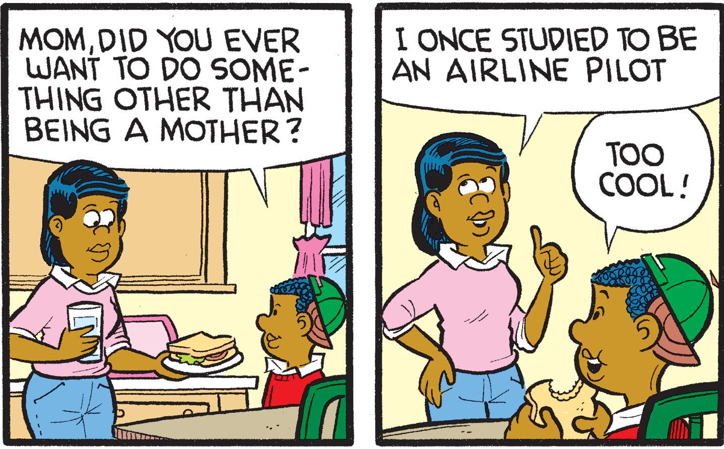 Conversation OCR: I ONCE STUDIED TO BE AN AIRLINE PILOT MOMDID YOU EVER WANT TO DO SOME- THING OTHER THAN BEING A MOTHER? TOO COOL! I ONCE STUDIED TO BE AN AIRLINE PILOT MOMDID YOU EVER WANT TO DO SOME- THING OTHER THAN BEING A MOTHER? TOO COOL!
