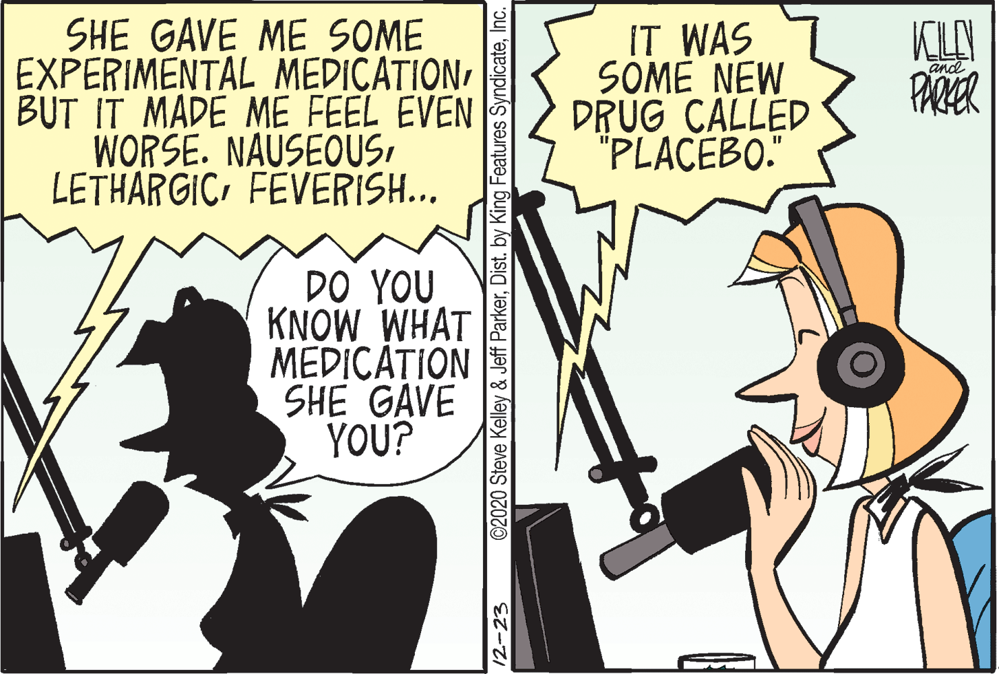 Illustration OCR: SHE GAVE ME SOME EXPERIMENTAL MEDICATIONBUT IT MADE ME FEEL EVEN WORSE. NAUSEOUSFEVERISH... IT WAS SOME NEW DRUG CALLED "PLACEBO." and PARER DO YOU KNOW WHAT MEDICA?ION SHE GAVE YOU? 12-23 ©2020 Steve Kelley & Jeff ParkerInc. SHE GAVE ME SOME EXPERIMENTAL MEDICATIONBUT IT MADE ME FEEL EVEN WORSE. NAUSEOUSFEVERISH... IT WAS SOME NEW DRUG CALLED "PLACEBO." and PARER DO YOU KNOW WHAT MEDICA?ION SHE GAVE YOU? 12-23 ©2020 Steve Kelley & Jeff ParkerDist. by King Features Syndicate