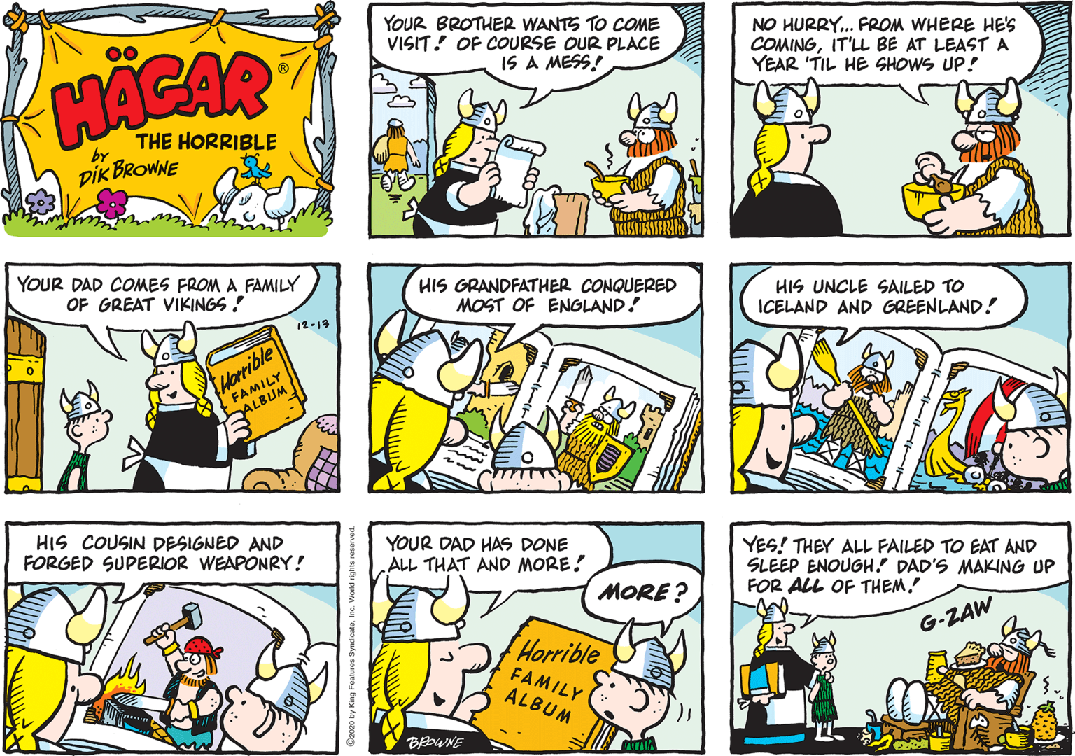 Cartoon OCR: YOUR BROTHER WANTS TO COME VISIT! OF COURSE OUR PLACE NO HURRY.. FROM WHERE HE'S COMINGIT'LL BE AT LEASTA YEAR 'TIL HE SHOWS UP! 00 HACAR IS A MESS! THE HORRIBLE by DIK BROWNE YOUR DAD COMES FROM A FAMILY OF GREAT VIKINGS ! HIS GRANDFATHER CONQUERED MOST OF ENGLAND! HIS UNCLE SAILED TO ICELAND AND GREENLAND! 12-19 Horrible FAMILY ALBUM HIS COUSIN DESIGNED AND FORGED SUPERIOR WEAPONRY! YOUR DAD HAS DONE ALL THAT AND MORE! YES! THEY ALL FAILED TO EAT AND SLEEP ENOUGH! DAD'S MAKING UP FOR ALL OF THEM. MORE ? G-ZAW Horrible FAMILY ALBUM BEOWNE YOUR BROTHER WANTS TO COME VISIT! OF COURSE OUR PLACE NO HURRY.. FROM WHERE HE'S COMINGIT'LL BE AT LEASTA YEAR 'TIL HE SHOWS UP! 00 HACAR IS A MESS! THE HORRIBLE by DIK BROWNE YOUR DAD COMES FROM A FAMILY OF GREAT VIKINGS ! HIS GRANDFATHER CONQUERED MOST OF ENGLAND! HIS UNCLE SAILED TO ICELAND AND GREENLAND! 12-19 Horrible FAMILY ALBUM HIS COUSIN DESIGNED AND FORGED SUPERIOR WEAPONRY! YOUR DAD HAS DONE ALL THAT AND MORE! YES! THEY ALL FAILED TO EAT AND SLEEP ENOUGH! DAD'S MAKING UP FOR ALL OF THEM. MORE ? G-ZAW Horrible FAMILY ALBUM BEOWNE