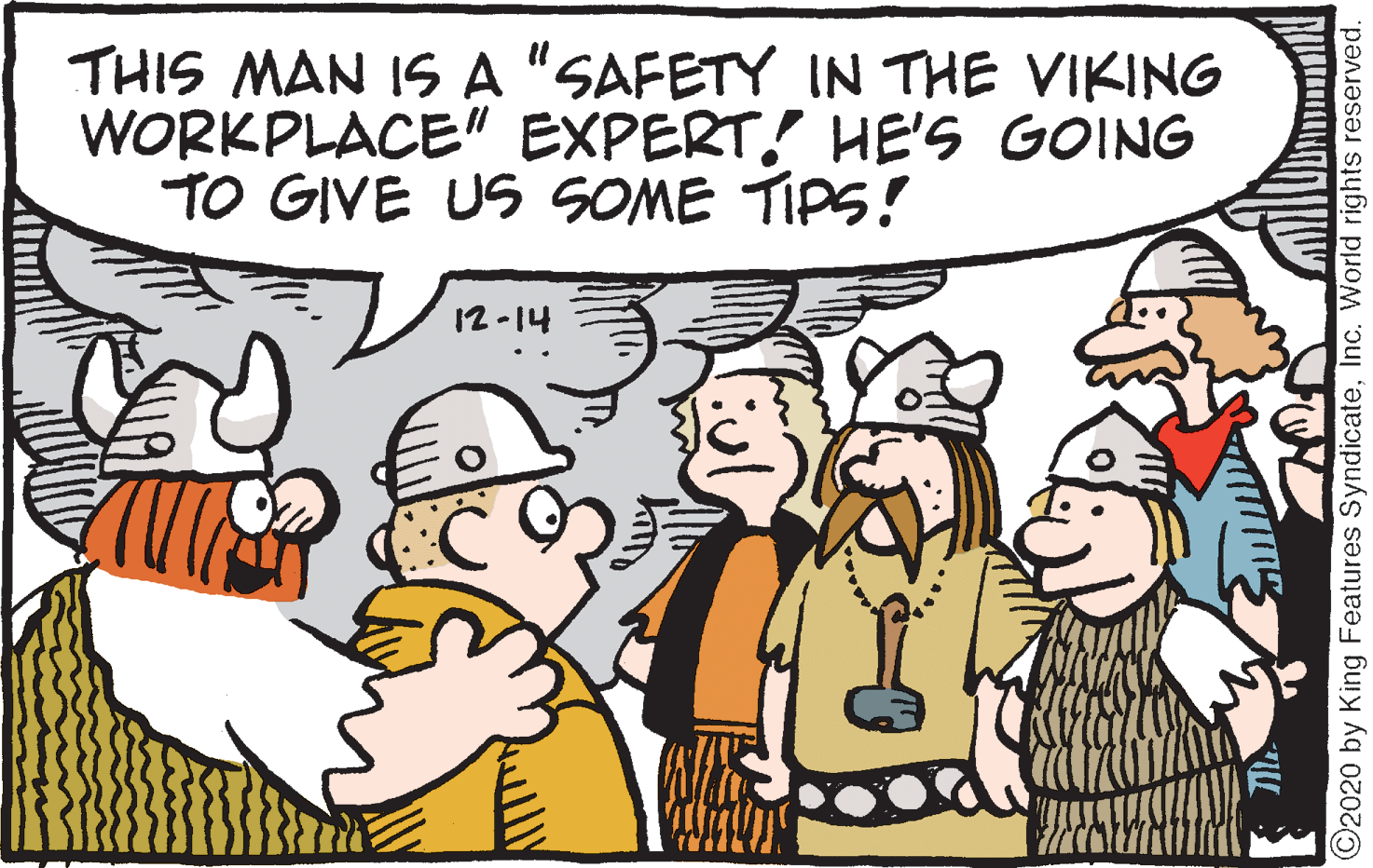Comics OCR: THIS MAN IS A "SAFETY IN THE VIKING WORKPLACE" EXPERT! HE'S GOING TO GIVE US SOME TIPS! 12-14 ©2020 by King Features SyndicateInc. World rights reserved. THIS MAN IS A "SAFETY IN THE VIKING WORKPLACE" EXPERT! HE'S GOING TO GIVE US SOME TIPS! 12-14 ©2020 by King Features SyndicateInc. World rights reserved.